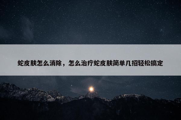 蛇皮肤怎么消除，怎么治疗蛇皮肤简单几招轻松搞定