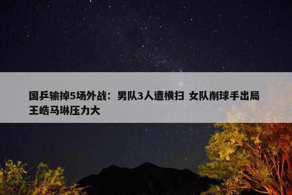 国乒输掉5场外战：男队3人遭横扫 女队削球手出局 王皓马琳压力大