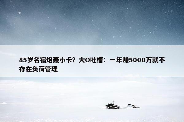 85岁名宿炮轰小卡？大O吐槽：一年赚5000万就不存在负荷管理