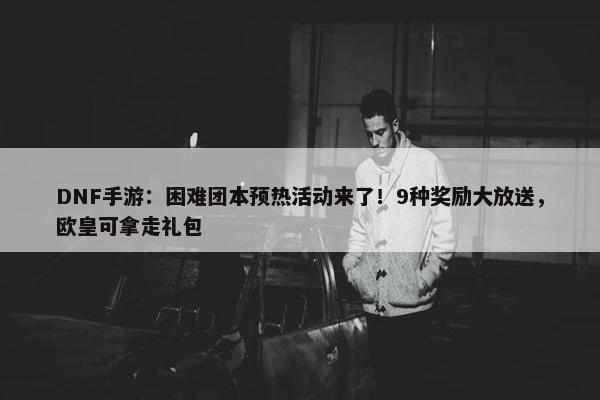 DNF手游：困难团本预热活动来了！9种奖励大放送，欧皇可拿走礼包