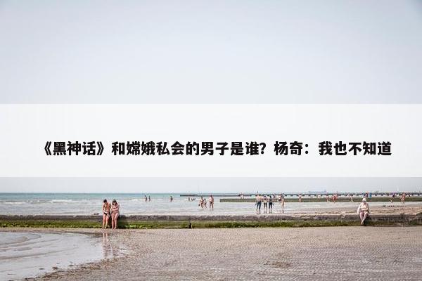 《黑神话》和嫦娥私会的男子是谁？杨奇：我也不知道