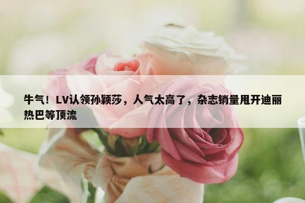 牛气！LV认领孙颖莎，人气太高了，杂志销量甩开迪丽热巴等顶流