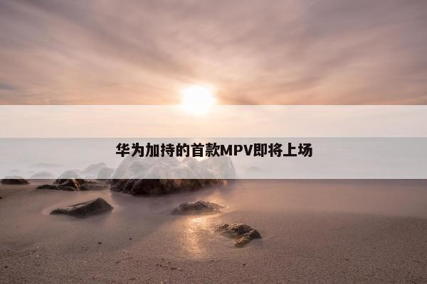 华为加持的首款MPV即将上场