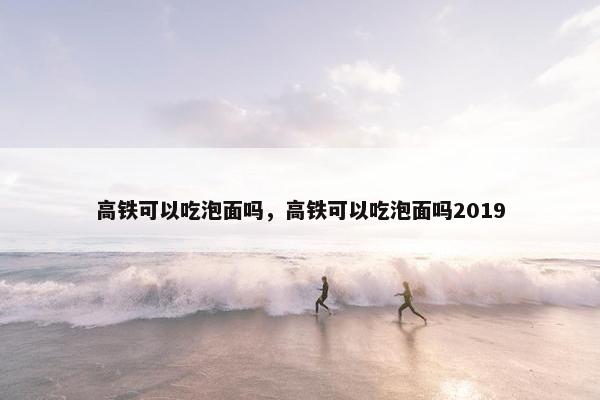 高铁可以吃泡面吗，高铁可以吃泡面吗2019