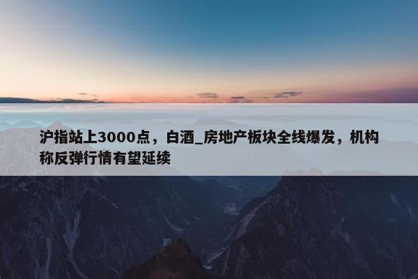 沪指站上3000点，白酒_房地产板块全线爆发，机构称反弹行情有望延续