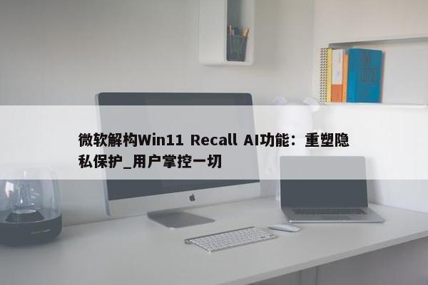 微软解构Win11 Recall AI功能：重塑隐私保护_用户掌控一切