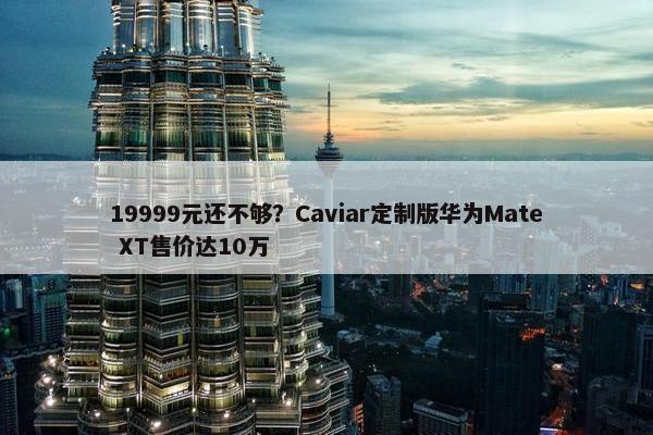 19999元还不够？Caviar定制版华为Mate XT售价达10万