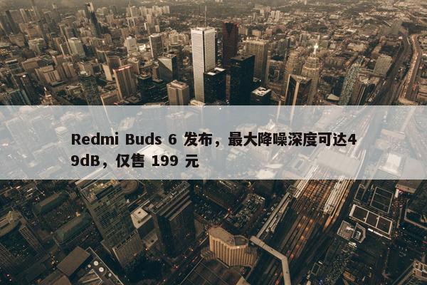 Redmi Buds 6 发布，最大降噪深度可达49dB，仅售 199 元