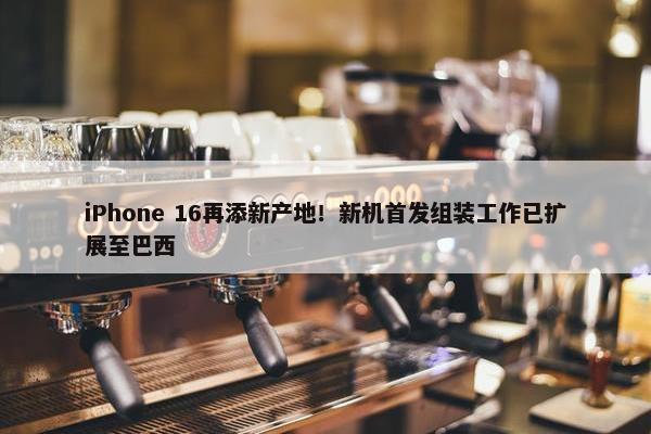 iPhone 16再添新产地！新机首发组装工作已扩展至巴西