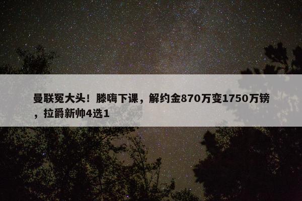 曼联冤大头！滕嗨下课，解约金870万变1750万镑，拉爵新帅4选1