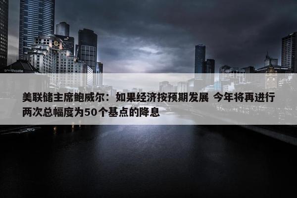 美联储主席鲍威尔：如果经济按预期发展 今年将再进行两次总幅度为50个基点的降息