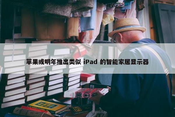 苹果或明年推出类似 iPad 的智能家居显示器