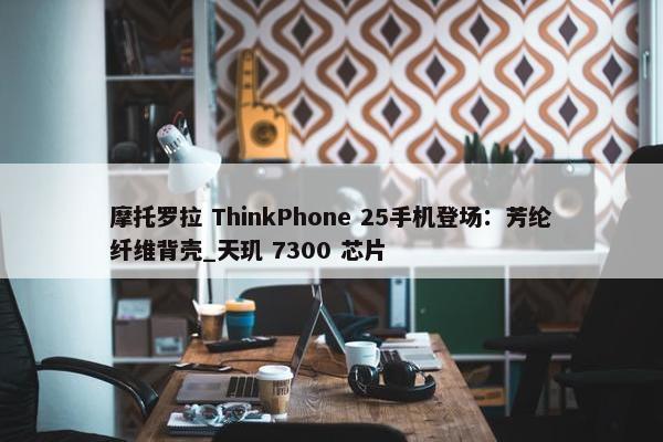 摩托罗拉 ThinkPhone 25手机登场：芳纶纤维背壳_天玑 7300 芯片