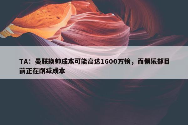 TA：曼联换帅成本可能高达1600万镑，而俱乐部目前正在削减成本