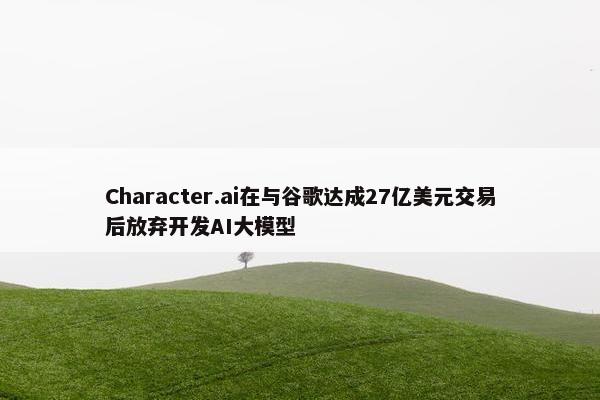 Character.ai在与谷歌达成27亿美元交易后放弃开发AI大模型