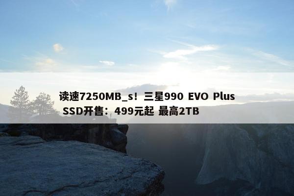 读速7250MB_s！三星990 EVO Plus SSD开售：499元起 最高2TB