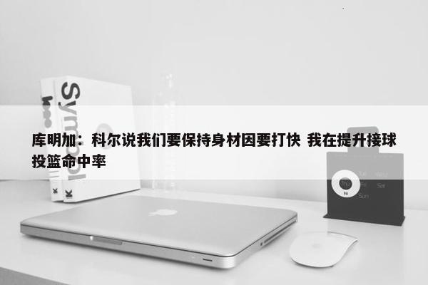 库明加：科尔说我们要保持身材因要打快 我在提升接球投篮命中率