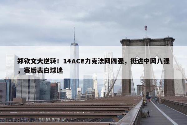 郑钦文大逆转！14ACE力克法网四强，挺进中网八强，赛后表白球迷