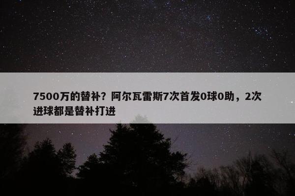 7500万的替补？阿尔瓦雷斯7次首发0球0助，2次进球都是替补打进