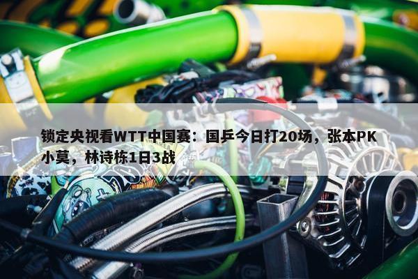 锁定央视看WTT中国赛：国乒今日打20场，张本PK小莫，林诗栋1日3战