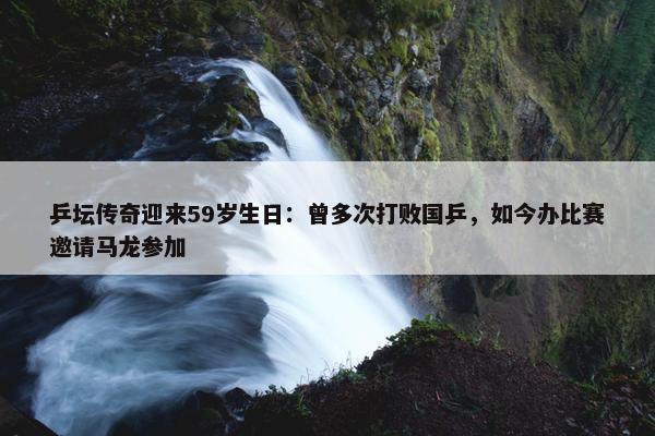 乒坛传奇迎来59岁生日：曾多次打败国乒，如今办比赛邀请马龙参加