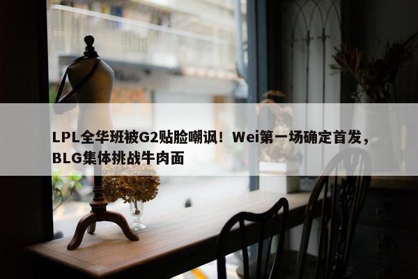 LPL全华班被G2贴脸嘲讽！Wei第一场确定首发，BLG集体挑战牛肉面