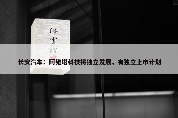 长安汽车：阿维塔科技将独立发展，有独立上市计划