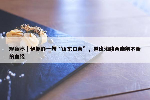 观澜亭｜伊能静一句“山东口音”，道出海峡两岸割不断的血缘