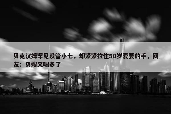 贝克汉姆罕见没管小七，却紧紧拉住50岁爱妻的手，网友：贝嫂又喝多了