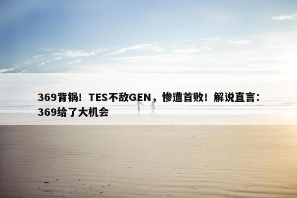 369背锅！TES不敌GEN，惨遭首败！解说直言：369给了大机会