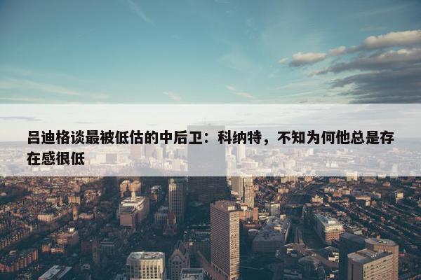 吕迪格谈最被低估的中后卫：科纳特，不知为何他总是存在感很低