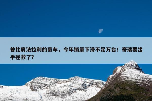 曾比肩法拉利的豪车，今年销量下滑不足万台！奇瑞要出手拯救了？