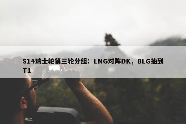 S14瑞士轮第三轮分组：LNG对阵DK，BLG抽到T1