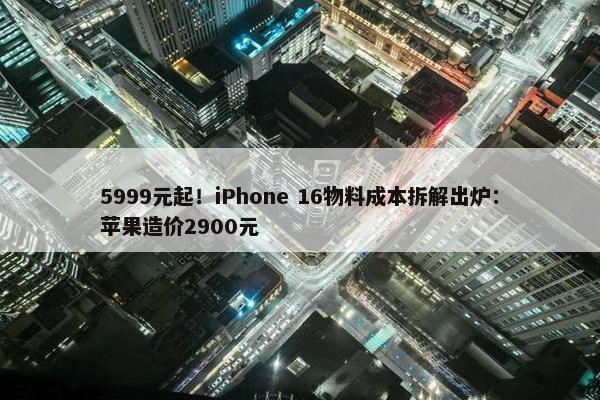 5999元起！iPhone 16物料成本拆解出炉：苹果造价2900元