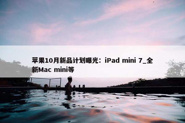 苹果10月新品计划曝光：iPad mini 7_全新Mac mini等