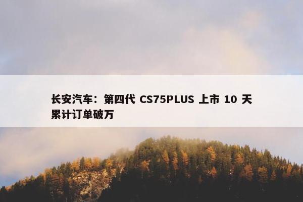 长安汽车：第四代 CS75PLUS 上市 10 天累计订单破万