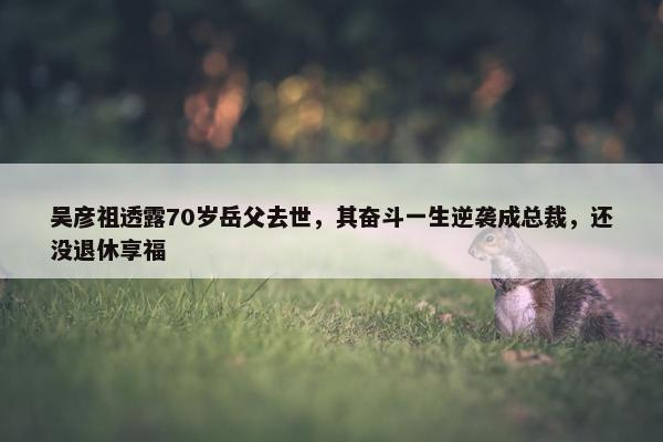 吴彦祖透露70岁岳父去世，其奋斗一生逆袭成总裁，还没退休享福