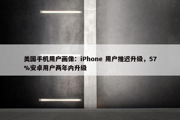 美国手机用户画像：iPhone 用户推迟升级，57%安卓用户两年内升级