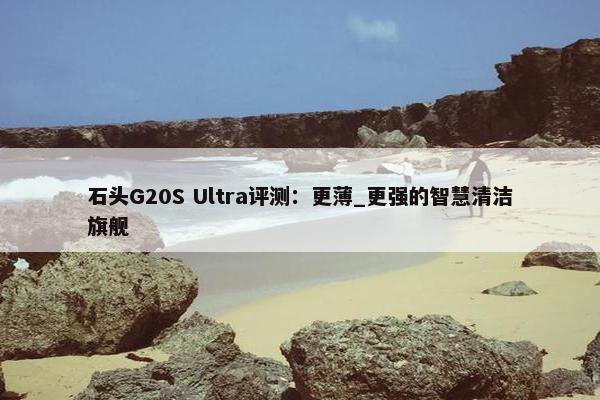 石头G20S Ultra评测：更薄_更强的智慧清洁旗舰