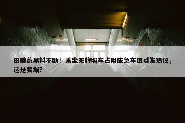 田曦薇黑料不断！乘坐无牌照车占用应急车道引发热议，这是要塌？