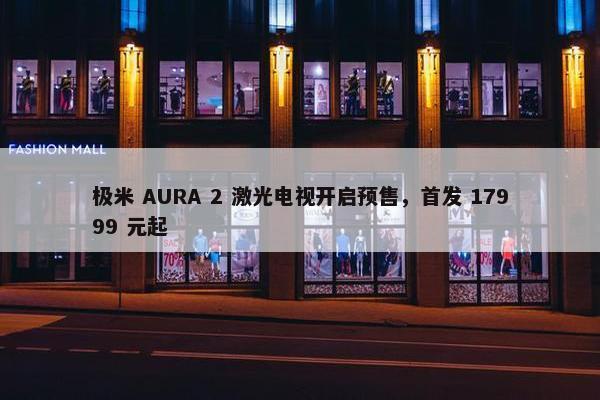 极米 AURA 2 激光电视开启预售，首发 17999 元起