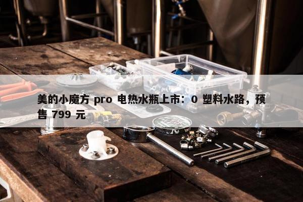 美的小魔方 pro 电热水瓶上市：0 塑料水路，预售 799 元