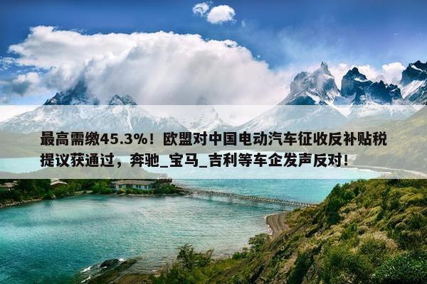 最高需缴45.3%！欧盟对中国电动汽车征收反补贴税提议获通过，奔驰_宝马_吉利等车企发声反对！