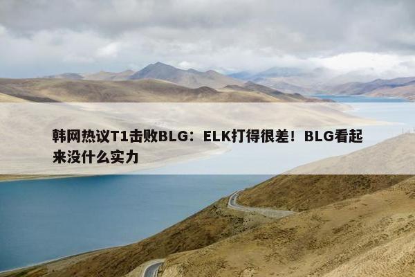 韩网热议T1击败BLG：ELK打得很差！BLG看起来没什么实力