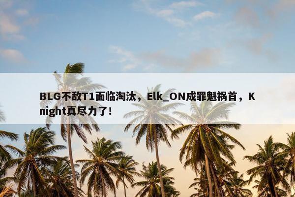 BLG不敌T1面临淘汰，Elk_ON成罪魁祸首，Knight真尽力了！