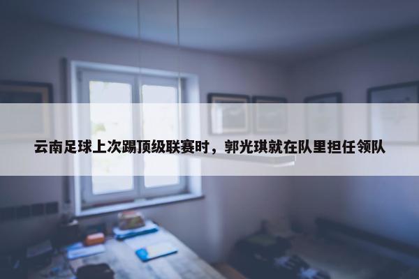 云南足球上次踢顶级联赛时，郭光琪就在队里担任领队