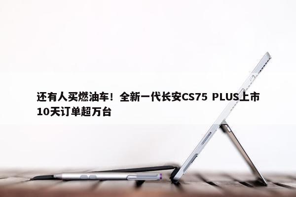 还有人买燃油车！全新一代长安CS75 PLUS上市10天订单超万台