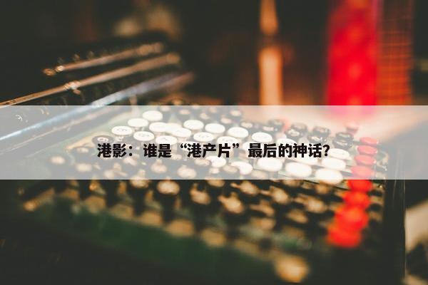 港影：谁是“港产片”最后的神话？