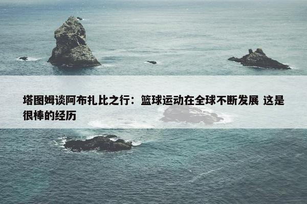 塔图姆谈阿布扎比之行：篮球运动在全球不断发展 这是很棒的经历