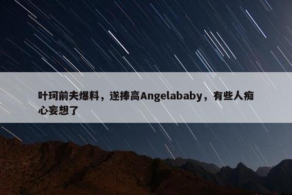 叶珂前夫爆料，遂捧高Angelababy，有些人痴心妄想了